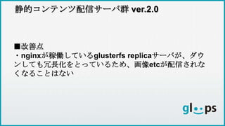 静的コンテンツ配信サーバ群 ver.2.0
■改善点
・nginxが稼働しているglusterfs replicaサーバが、ダウ
ンしても冗長化をとっているため、画像etcが配信されな
くなることはない
 