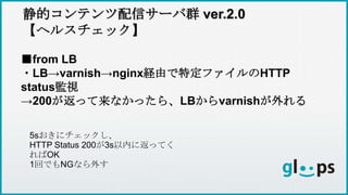 静的コンテンツ配信サーバ群 ver.2.0
【ヘルスチェック】
■from LB
・LB→varnish→nginx経由で特定ファイルのHTTP
status監視
→200が返って来なかったら、LBからvarnishが外れる
5sおきにチェックし、
HTTP Status 200が3s以内に返ってく
ればOK
1回でもNGなら外す
 