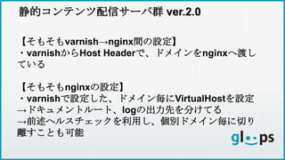 静的コンテンツ配信サーバ群 ver.2.0
【そもそもvarnish→nginx間の設定】
・varnishからHost Headerで、ドメインをnginxへ渡し
ている
【そもそもnginxの設定】
・varnishで設定した、ドメイン毎にVirtualHostを設定
→ドキュメントルート、logの出力先を分けてる
→前述ヘルスチェックを利用し、個別ドメイン毎に切り
離すことも可能
 