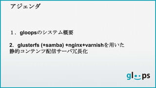 アジェンダ
１．gloopsのシステム概要
2．glusterfs (+samba) +nginx+varnishを用いた
静的コンテンツ配信サーバ冗長化
 