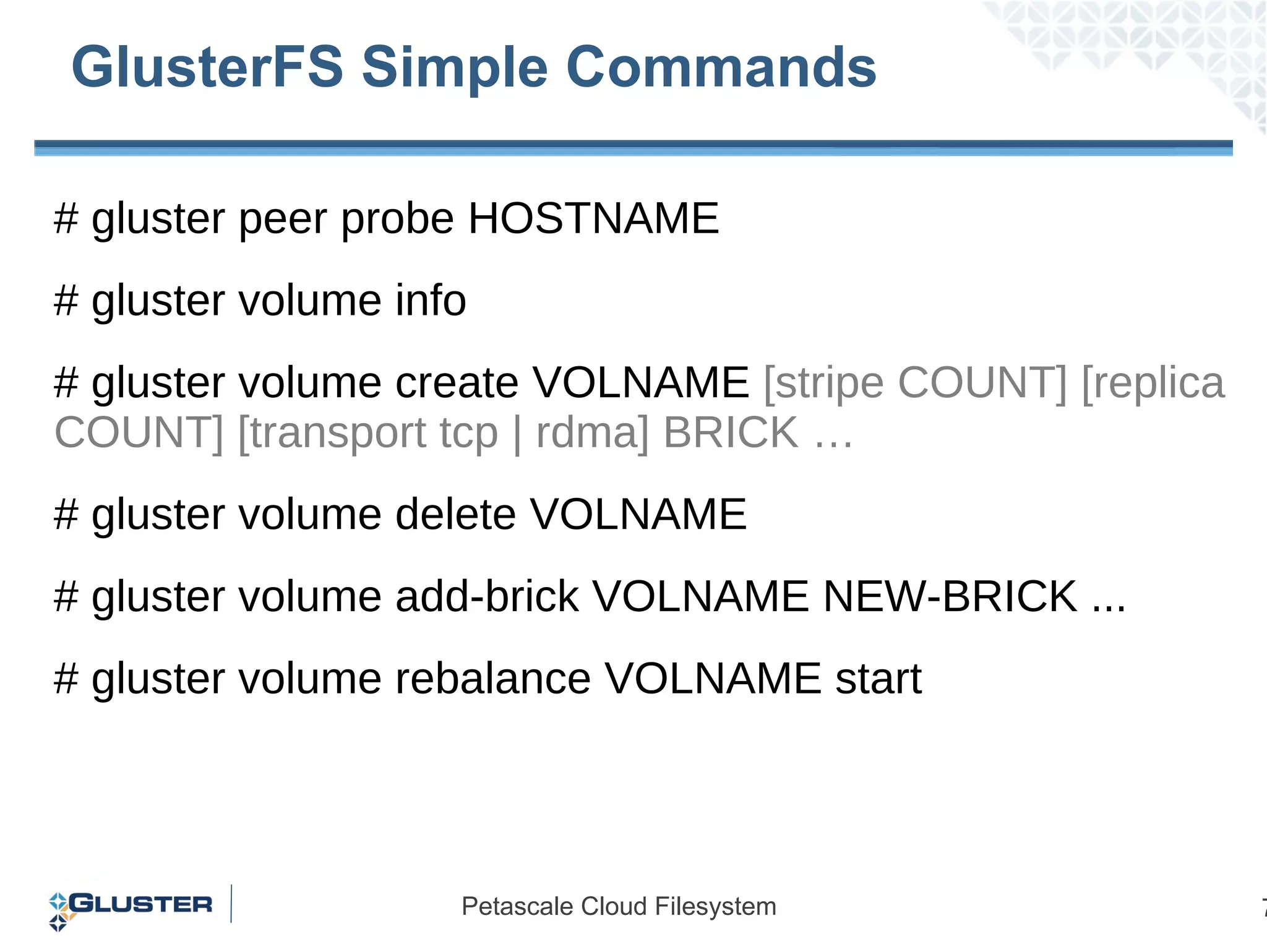# gluster peer probe HOSTNAME # gluster volume info # gluster volume create VOLNAME  [stripe COUNT] [replica COUNT] [transport tcp | rdma] BRICK … # gluster volume delete VOLNAME # gluster volume add-brick VOLNAME NEW-BRICK ... # gluster volume rebalance VOLNAME start GlusterFS Simple Commands 
