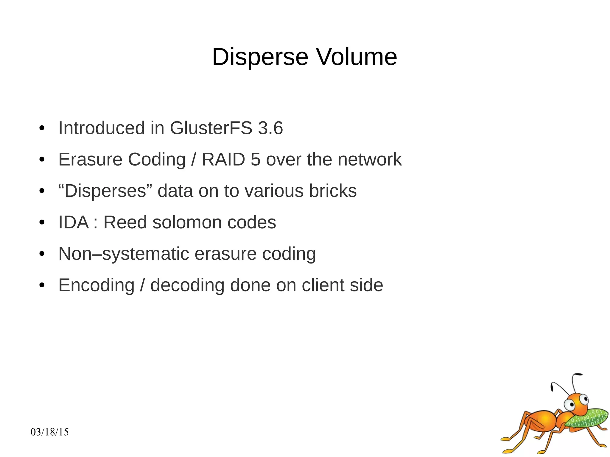 03/18/15
Disperse Volume
● Introduced in GlusterFS 3.6
● Erasure Coding / RAID 5 over the network
● “Disperses” data on to various bricks
● IDA : Reed solomon codes
● Non–systematic erasure coding
● Encoding / decoding done on client side
 