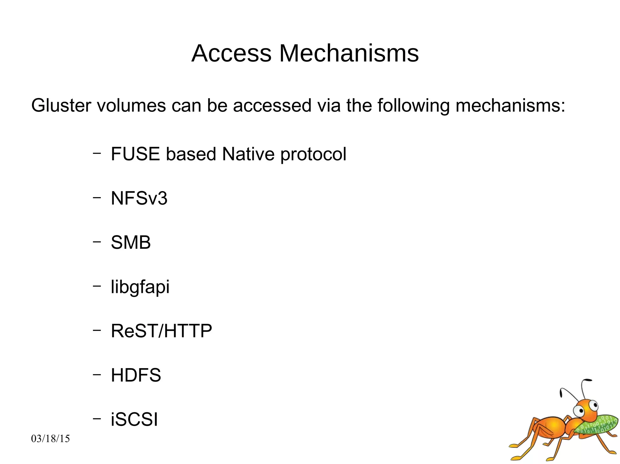 03/18/15
Access Mechanisms
Gluster volumes can be accessed via the following mechanisms:
– FUSE based Native protocol
– NFSv3
– SMB
– libgfapi
– ReST/HTTP
– HDFS
– iSCSI
 