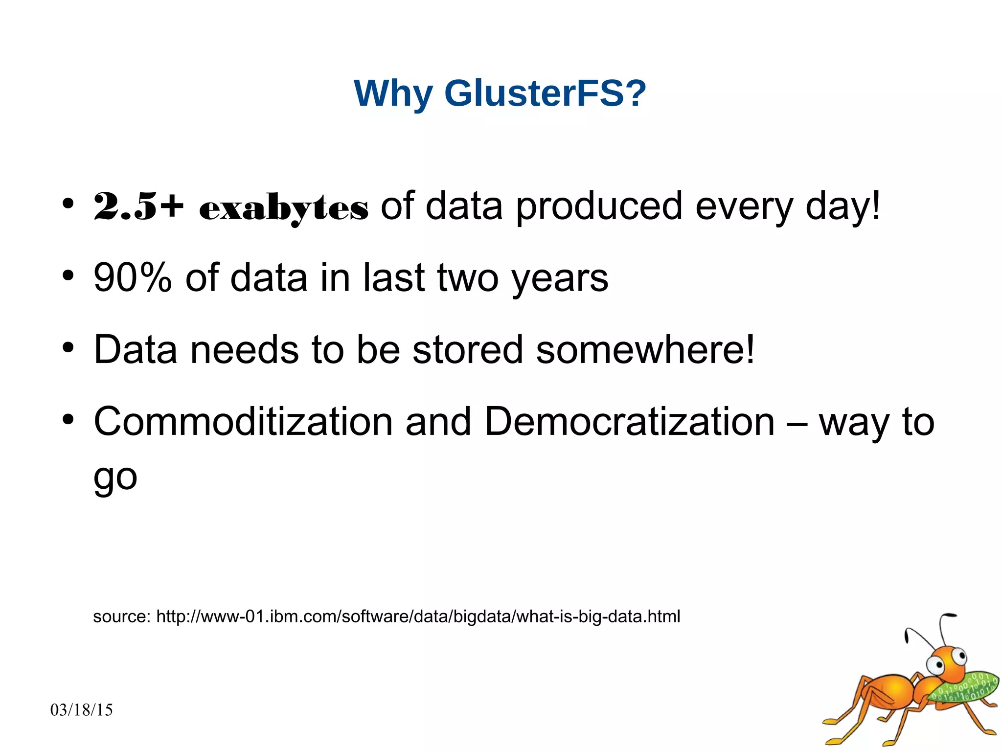 03/18/15
Why GlusterFS?
●
2.5+ exabytes of data produced every day!
●
90% of data in last two years
●
Data needs to be stored somewhere!
●
Commoditization and Democratization – way to
go
source: http://www-01.ibm.com/software/data/bigdata/what-is-big-data.html
 