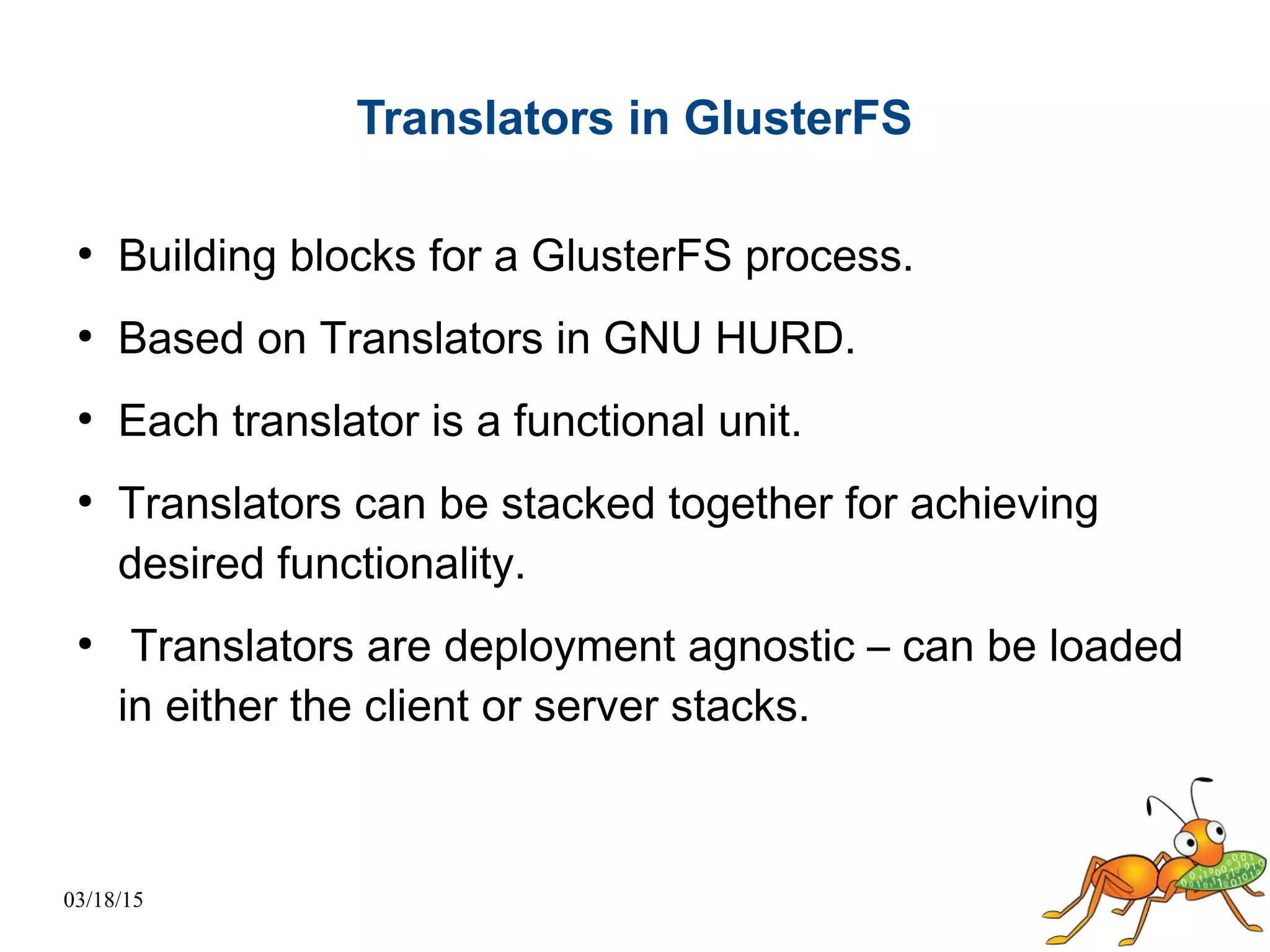 03/18/15
Translators in GlusterFS
●
Building blocks for a GlusterFS process.
●
Based on Translators in GNU HURD.
●
Each translator is a functional unit.
●
Translators can be stacked together for achieving
desired functionality.
●
Translators are deployment agnostic – can be loaded
in either the client or server stacks.
 
