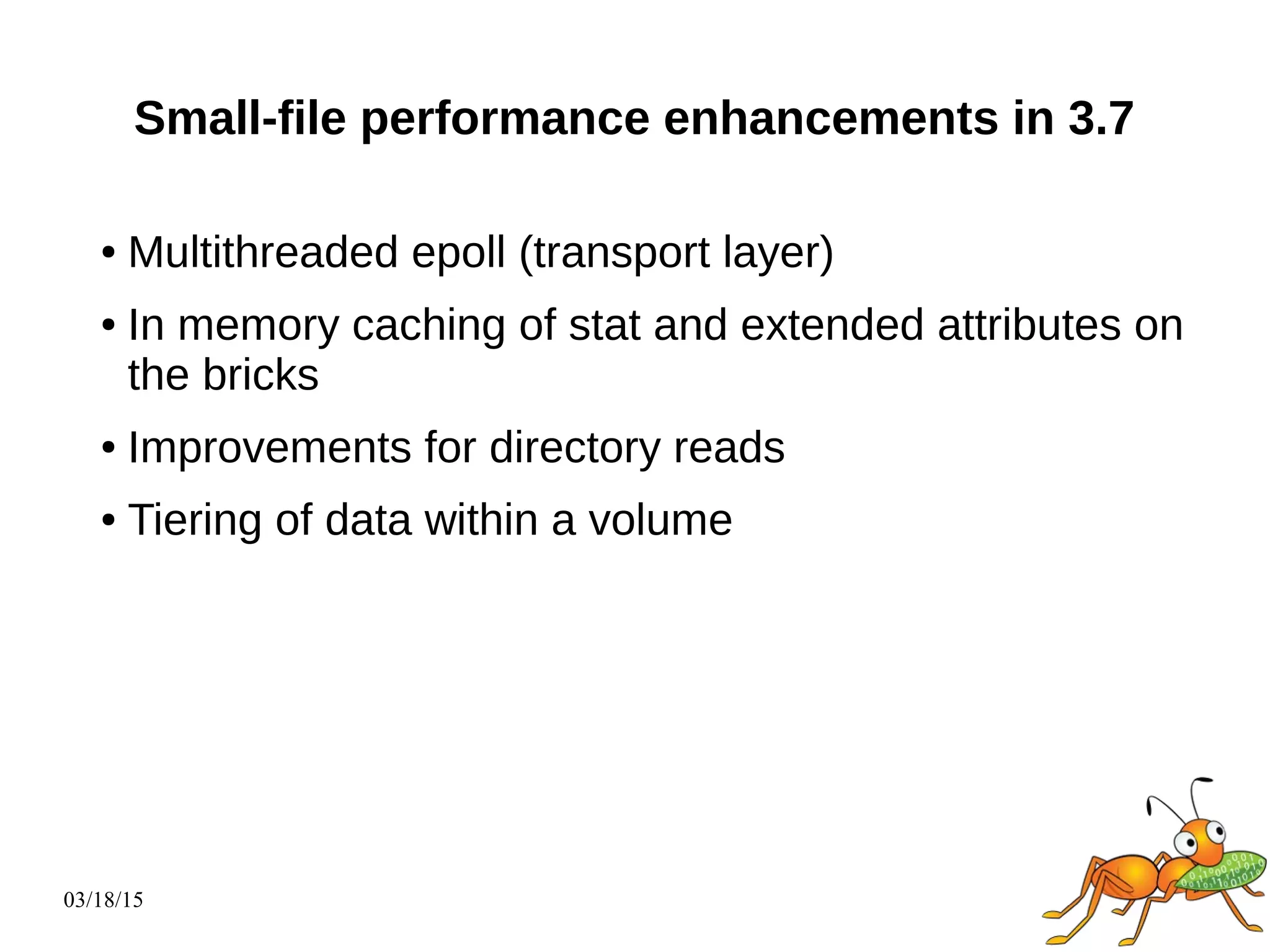 03/18/15
Small-file performance enhancements in 3.7
● Multithreaded epoll (transport layer)
● In memory caching of stat and extended attributes on
the bricks
● Improvements for directory reads
● Tiering of data within a volume
 