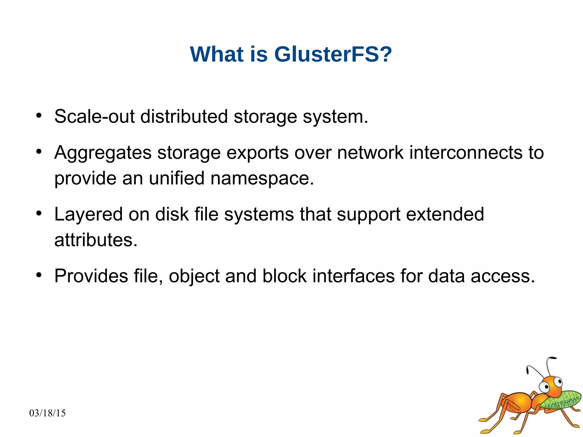 03/18/15
What is GlusterFS?
●
Scale-out distributed storage system.
●
Aggregates storage exports over network interconnects to
provide an unified namespace.
●
Layered on disk file systems that support extended
attributes.
●
Provides file, object and block interfaces for data access.
 