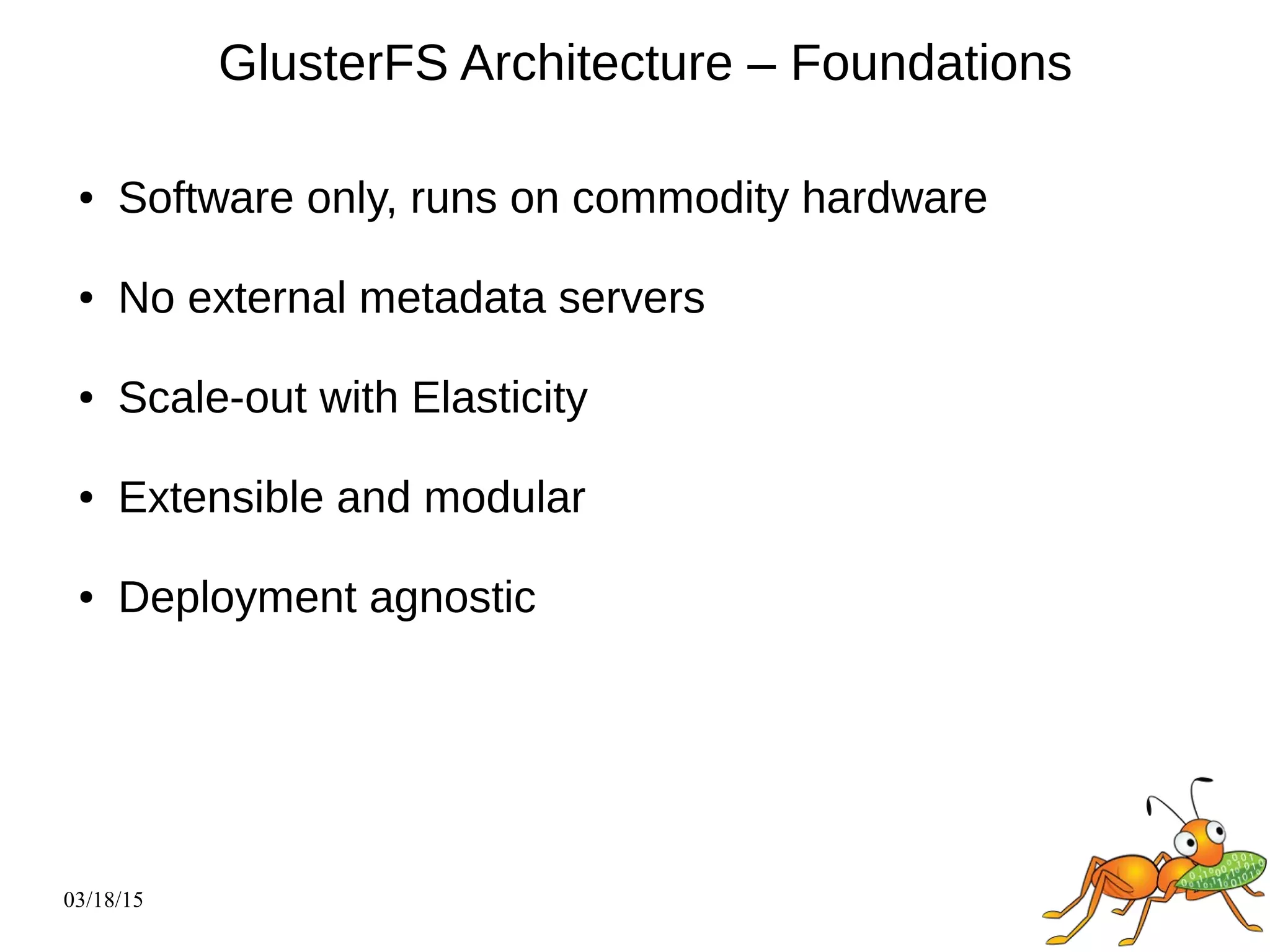 03/18/15
GlusterFS Architecture – Foundations
● Software only, runs on commodity hardware
● No external metadata servers
● Scale-out with Elasticity
● Extensible and modular
● Deployment agnostic
 