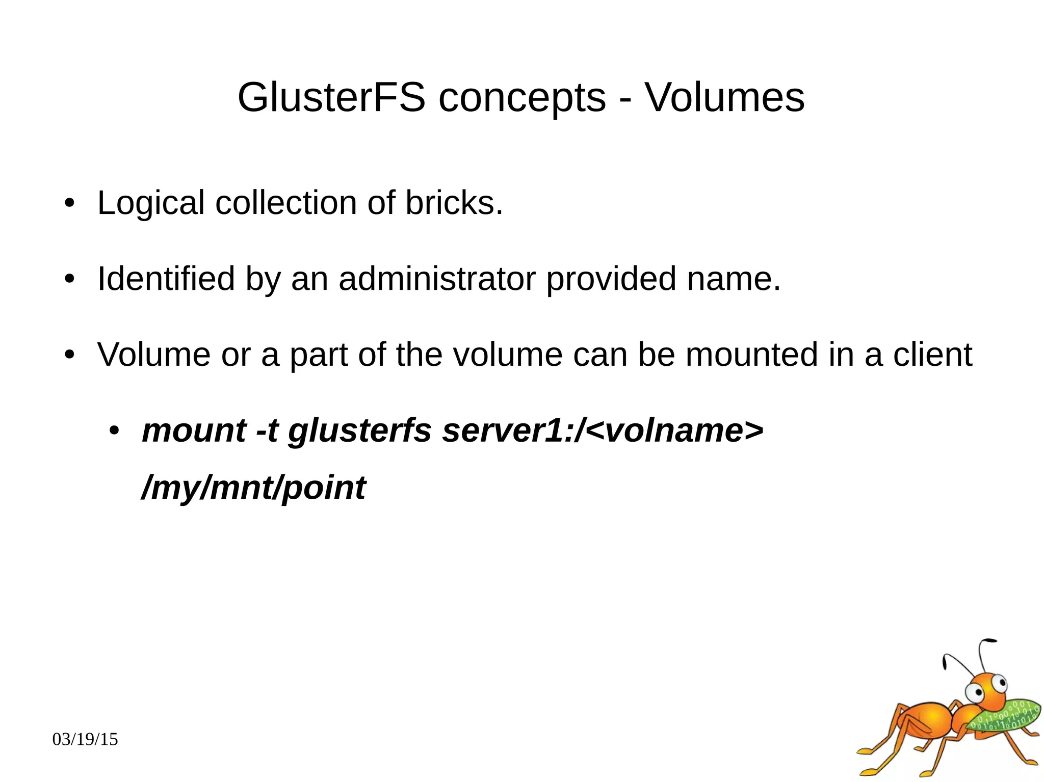 03/19/15
GlusterFS concepts - Volumes
● Logical collection of bricks.
● Identified by an administrator provided name.
● Volume or a part of the volume can be mounted in a client
● mount -t glusterfs server1:/<volname>
/my/mnt/point
 