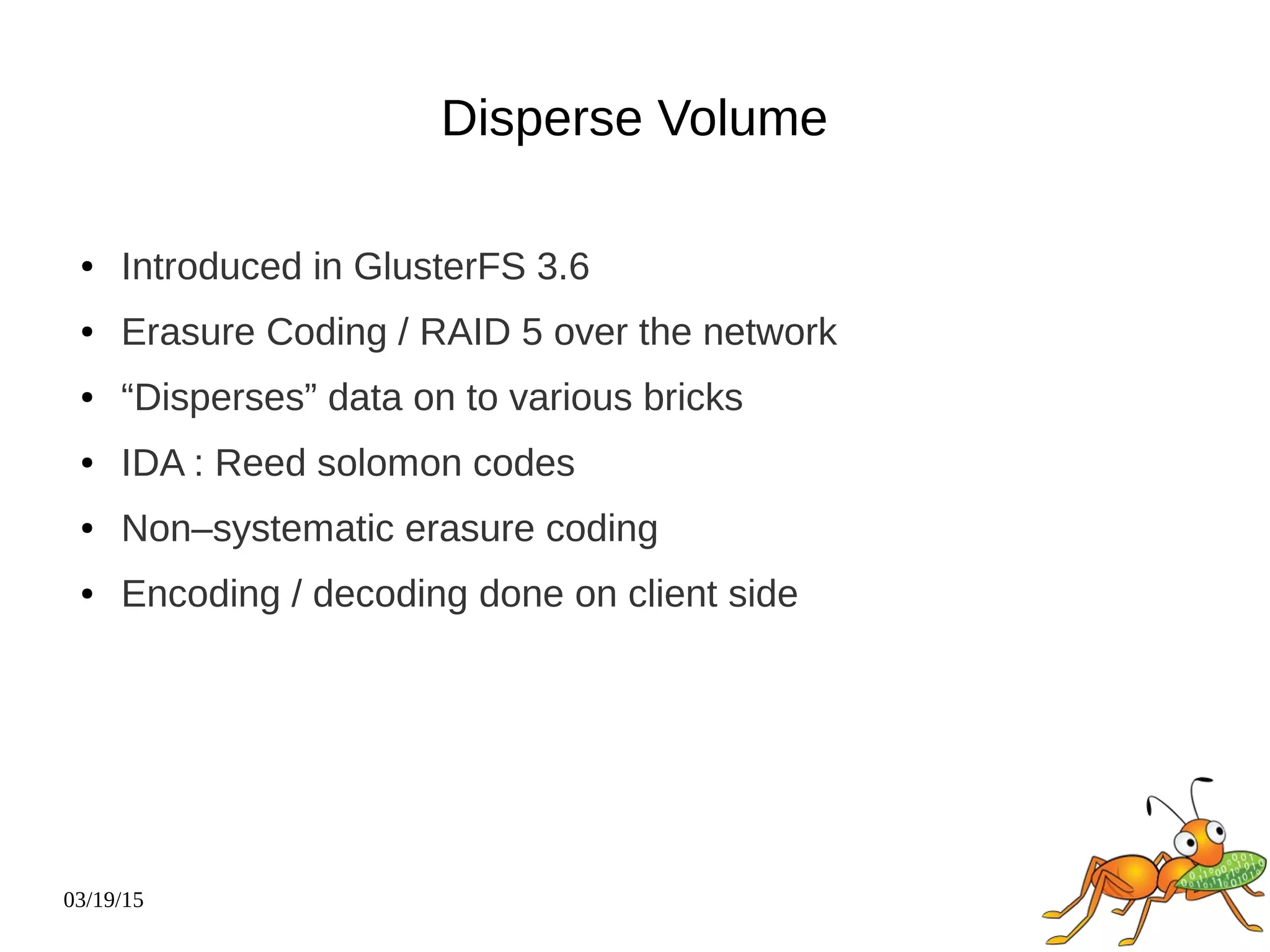03/19/15
Disperse Volume
● Introduced in GlusterFS 3.6
● Erasure Coding / RAID 5 over the network
● “Disperses” data on to various bricks
● IDA : Reed solomon codes
● Non–systematic erasure coding
● Encoding / decoding done on client side
 