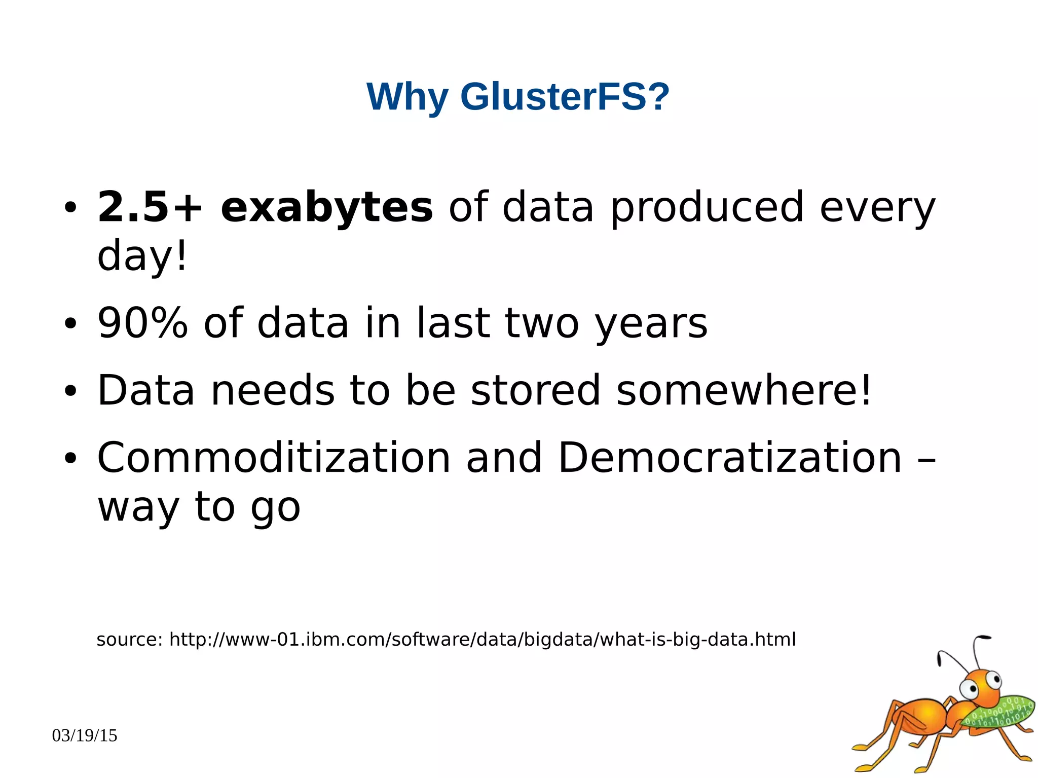 03/19/15
Why GlusterFS?
● 2.5+ exabytes of data produced every
day!
● 90% of data in last two years
● Data needs to be stored somewhere!
● Commoditization and Democratization –
way to go
source: http://www-01.ibm.com/software/data/bigdata/what-is-big-data.html
 