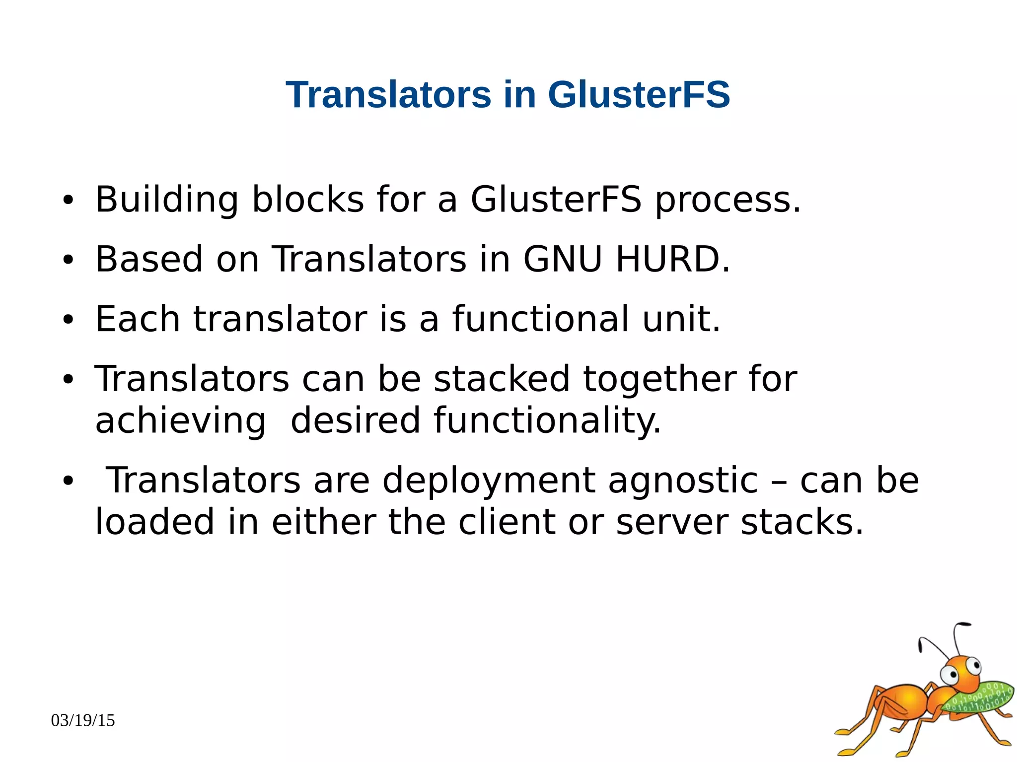 03/19/15
Translators in GlusterFS
● Building blocks for a GlusterFS process.
● Based on Translators in GNU HURD.
● Each translator is a functional unit.
● Translators can be stacked together for
achieving desired functionality.
● Translators are deployment agnostic – can be
loaded in either the client or server stacks.
 