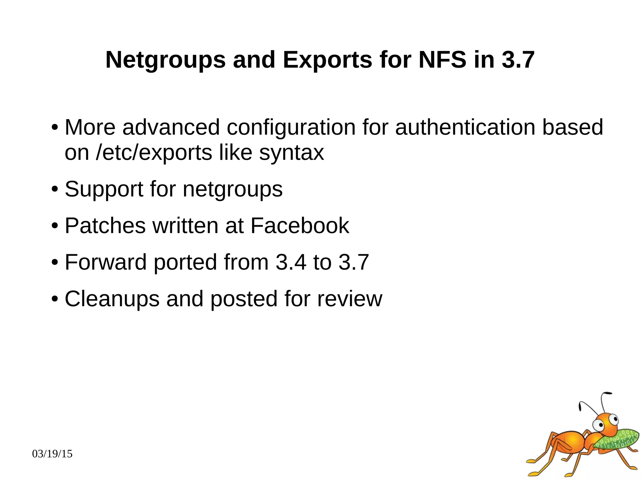 03/19/15
Netgroups and Exports for NFS in 3.7
● More advanced configuration for authentication based
on /etc/exports like syntax
● Support for netgroups
● Patches written at Facebook
● Forward ported from 3.4 to 3.7
● Cleanups and posted for review
 