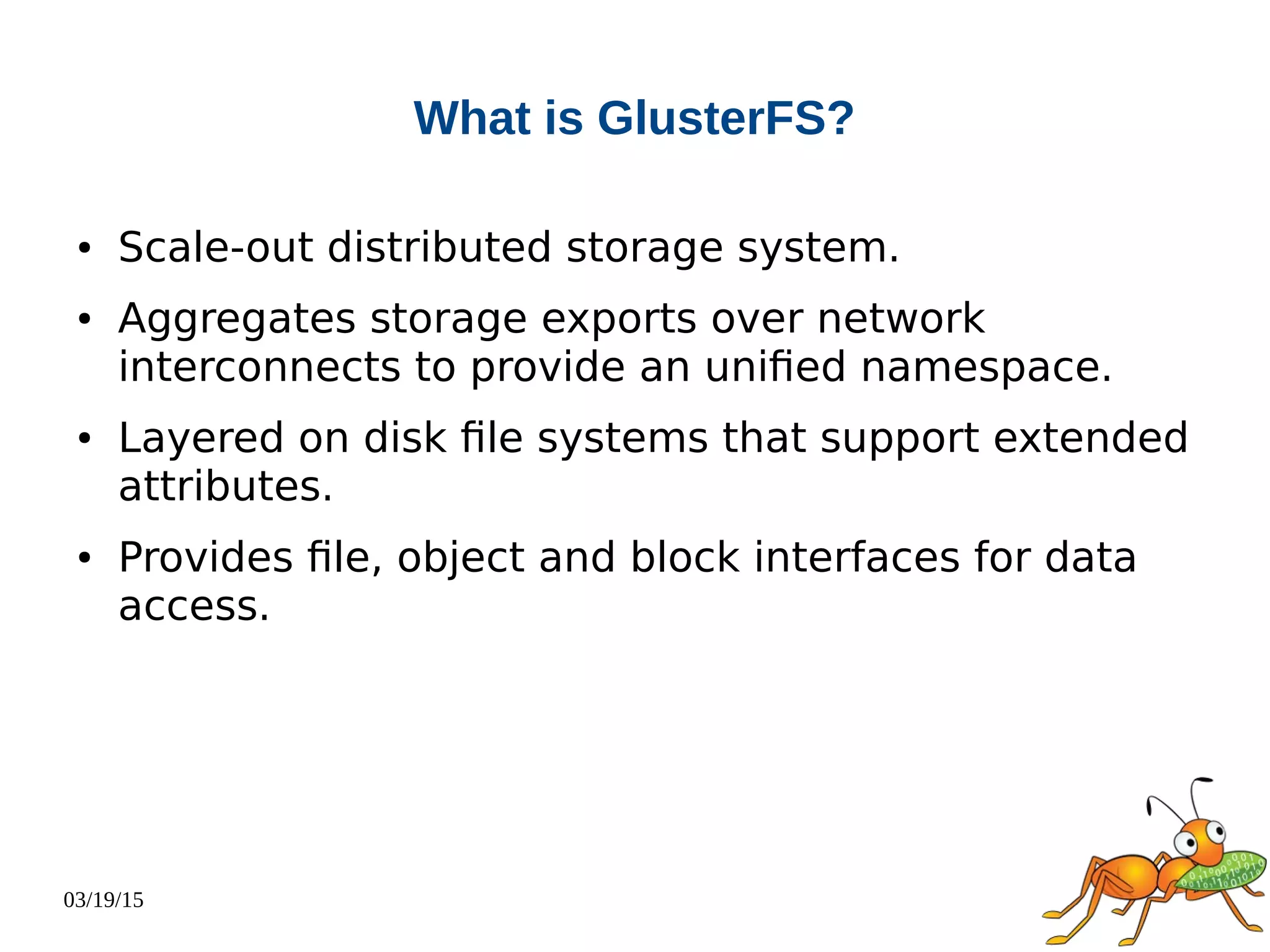 03/19/15
What is GlusterFS?
● Scale-out distributed storage system.
● Aggregates storage exports over network
interconnects to provide an unified namespace.
● Layered on disk file systems that support extended
attributes.
● Provides file, object and block interfaces for data
access.
 