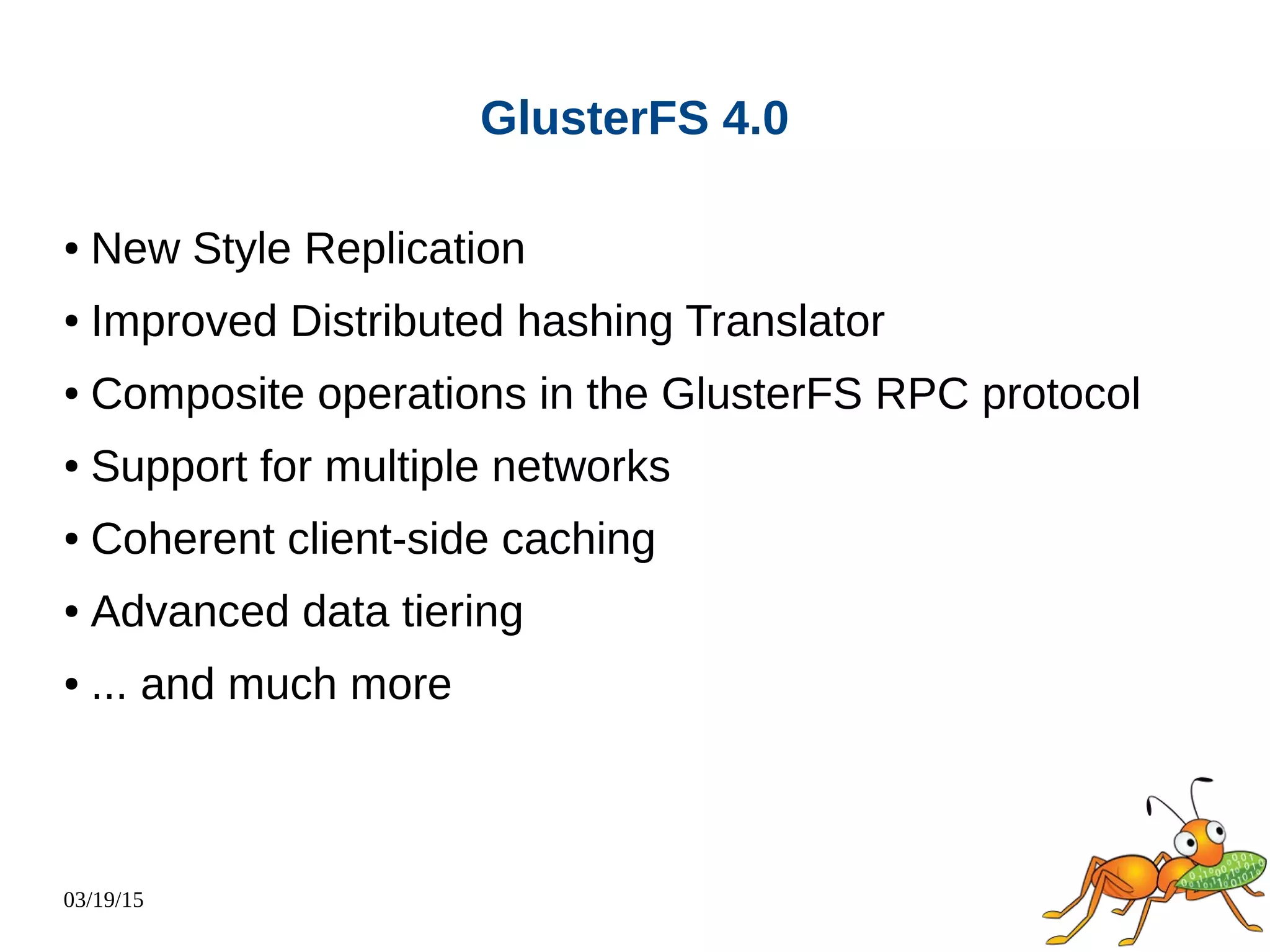 03/19/15
GlusterFS 4.0
● New Style Replication
● Improved Distributed hashing Translator
● Composite operations in the GlusterFS RPC protocol
● Support for multiple networks
● Coherent client-side caching
● Advanced data tiering
● ... and much more
 