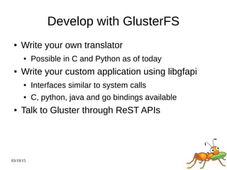 03/19/15
Develop with GlusterFS
● Write your own translator
● Possible in C and Python as of today
● Write your custom application using libgfapi
● Interfaces similar to system calls
● C, python, java and go bindings available
● Talk to Gluster through ReST APIs
 