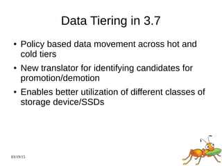 03/19/15
Data Tiering in 3.7
● Policy based data movement across hot and
cold tiers
● New translator for identifying candidates for
promotion/demotion
● Enables better utilization of different classes of
storage device/SSDs
 