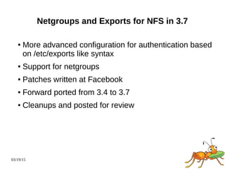 03/19/15
Netgroups and Exports for NFS in 3.7
● More advanced configuration for authentication based
on /etc/exports like syntax
● Support for netgroups
● Patches written at Facebook
● Forward ported from 3.4 to 3.7
● Cleanups and posted for review
 