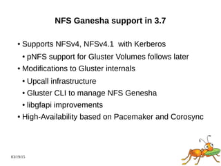03/19/15
NFS Ganesha support in 3.7
● Supports NFSv4, NFSv4.1 with Kerberos
● pNFS support for Gluster Volumes follows later
● Modifications to Gluster internals
● Upcall infrastructure
● Gluster CLI to manage NFS Genesha
● libgfapi improvements
● High-Availability based on Pacemaker and Corosync
 