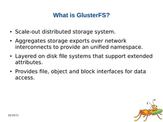 03/19/15
What is GlusterFS?
● Scale-out distributed storage system.
● Aggregates storage exports over network
interconnects to provide an unified namespace.
● Layered on disk file systems that support extended
attributes.
● Provides file, object and block interfaces for data
access.
 
