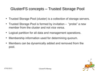 07/02/2015 GlusterFS Meetup
GlusterFS concepts – Trusted Storage Pool
●
Trusted Storage Pool (cluster) is a collection of storage servers.
●
Trusted Storage Pool is formed by invitation – “probe” a new
member from the cluster and not vice versa.
●
Logical partition for all data and management operations.
●
Membership information used for determining quorum.
●
Members can be dynamically added and removed from the
pool.
 