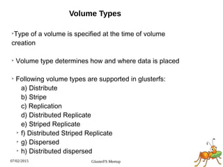 07/02/2015 GlusterFS Meetup
Volume Types
➢
Type of a volume is specified at the time of volume
creation
➢
Volume type determines how and where data is placed
➢
Following volume types are supported in glusterfs:
a) Distribute
b) Stripe
c) Replication
d) Distributed Replicate
e) Striped Replicate
➢
f) Distributed Striped Replicate
➢
g) Dispersed
➢
h) Distributed dispersed
 