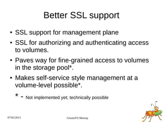 07/02/2015 GlusterFS Meetup
Better SSL support
● SSL support for management plane
● SSL for authorizing and authenticating access
to volumes.
● Paves way for fine-grained access to volumes
in the storage pool*.
● Makes self-service style management at a
volume-level possible*.
* - Not implemented yet; technically possible
 