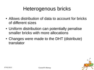 07/02/2015 GlusterFS Meetup
Heterogenous bricks
● Allows distribution of data to account for bricks
of different sizes
● Uniform distribution can potentially penalise
smaller bricks with more allocations
● Changes were made to the DHT (distribute)
translator
 