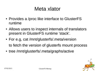 07/02/2015 GlusterFS Meetup
Meta xlator
● Provides a /proc like interface to GlusterFS
runtime
● Allows users to inspect internals of translators
present in GlusterFS runtime 'stack'.
● For e.g, cat /mnt/glusterfs/.meta/version
to fetch the version of glusterfs mount process
● tree /mnt/glusterfs/.meta/graphs/active
 