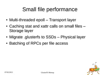 07/02/2015 GlusterFS Meetup
Small file performance
● Multi­threaded epoll – Transport layer
● Caching stat and xattr calls on small files –
Storage layer
● Migrate .glusterfs to SSDs – Physical layer
● Batching of RPCs per file access
 