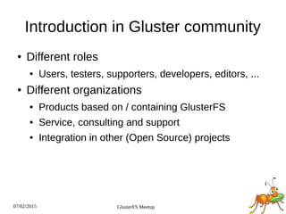 07/02/2015 GlusterFS Meetup
Introduction in Gluster community
● Different roles
● Users, testers, supporters, developers, editors, ...
● Different organizations
● Products based on / containing GlusterFS
● Service, consulting and support
● Integration in other (Open Source) projects
 