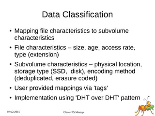 07/02/2015 GlusterFS Meetup
Data Classification
● Mapping file characteristics to subvolume
characteristics
● File characteristics – size, age, access rate,
type (extension)
● Subvolume characteristics – physical location,
storage type (SSD, disk), encoding method
(deduplicated, erasure coded)
● User provided mappings via 'tags'
● Implementation using 'DHT over DHT' pattern
 