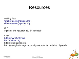 07/02/2015 GlusterFS Meetup
Resources
Mailing lists:
Gluster-users@gluster.org
Gluster-devel@gluster.org
IRC:
#gluster and #gluster-dev on freenode
Links:
http://www.gluster.org
http://hekafs.org
http://forge.gluster.org
http://www.gluster.org/community/documentation/index.php/Arch
 