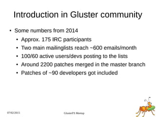 07/02/2015 GlusterFS Meetup
Introduction in Gluster community
● Some numbers from 2014
● Approx. 175 IRC participants
● Two main mailinglists reach ~600 emails/month
● 100/60 active users/devs posting to the lists
● Around 2200 patches merged in the master branch
● Patches of ~90 developers got included
 