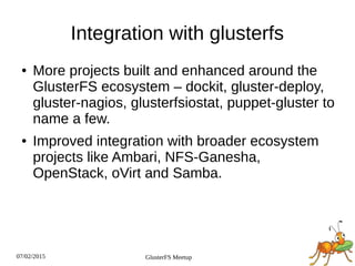 07/02/2015 GlusterFS Meetup
Integration with glusterfs
● More projects built and enhanced around the
GlusterFS ecosystem – dockit, gluster-deploy,
gluster-nagios, glusterfsiostat, puppet-gluster to
name a few.
● Improved integration with broader ecosystem
projects like Ambari, NFS-Ganesha,
OpenStack, oVirt and Samba.
 