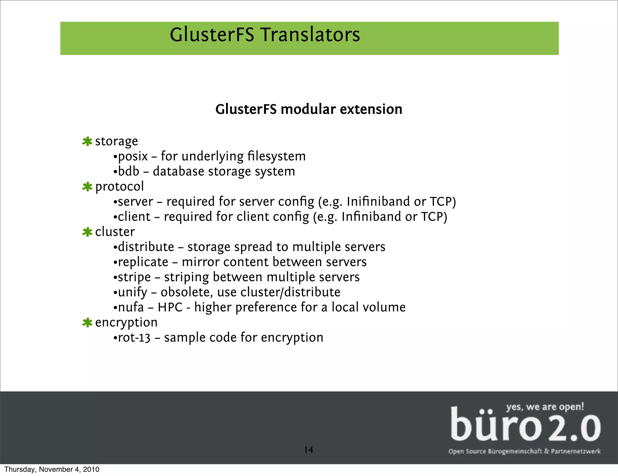 GlusterFS Translators


                                            GlusterFS modular extension

                        storage
                           •posix – for underlying ﬁlesystem
                           •bdb – database storage system
                        protocol
                           •server – required for server conﬁg (e.g. Iniﬁniband or TCP)
                           •client – required for client conﬁg (e.g. Inﬁniband or TCP)
                        cluster
                           •distribute – storage spread to multiple servers
                           •replicate – mirror content between servers
                           •stripe – striping between multiple servers
                           •unify – obsolete, use cluster/distribute
                           •nufa – HPC - higher preference for a local volume
                        encryption
                           •rot-13 – sample code for encryption




                                                            14
Thursday, November 4, 2010
 