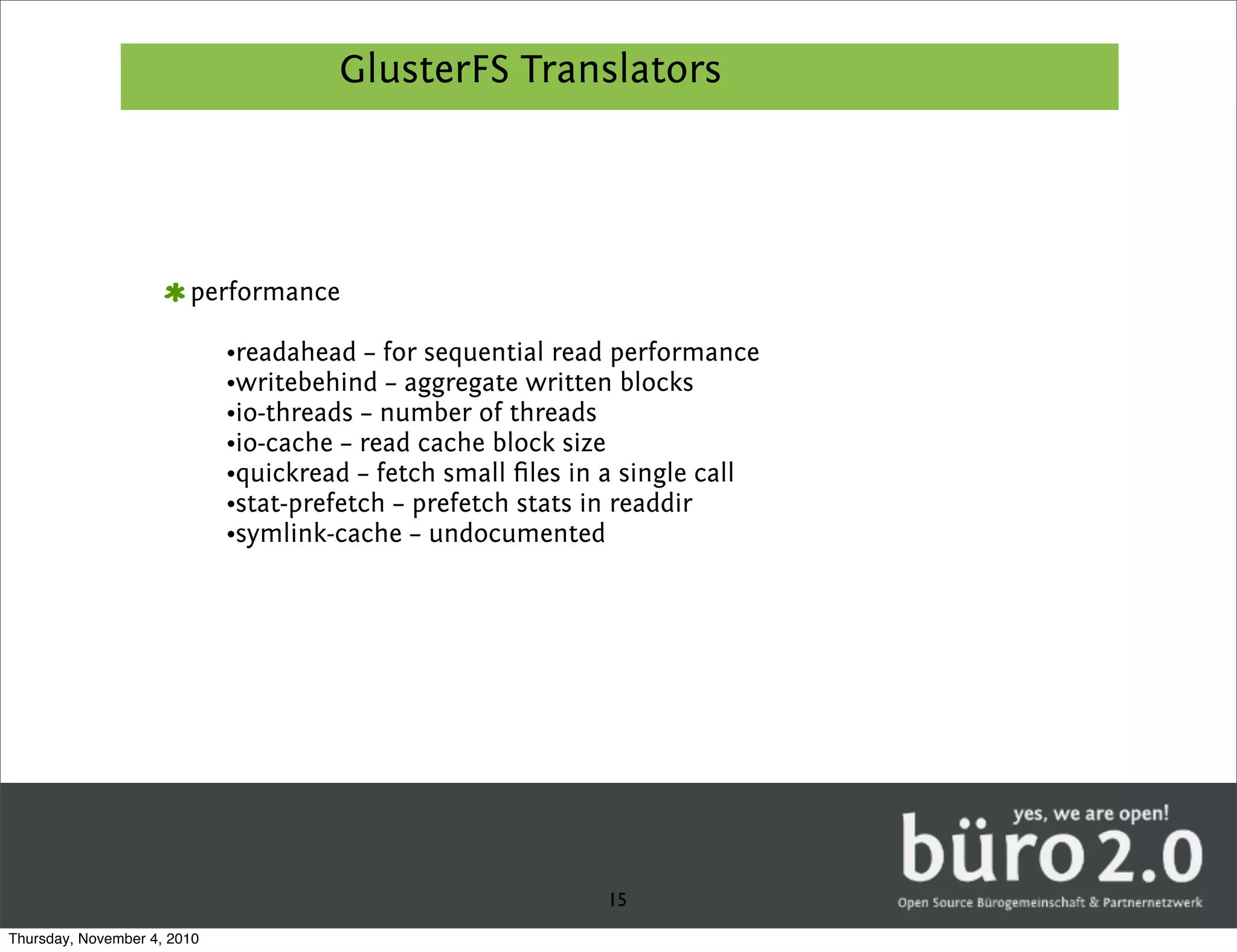 GlusterFS Translators




                        performance

                             •readahead – for sequential read performance
                             •writebehind – aggregate written blocks
                             •io-threads – number of threads
                             •io-cache – read cache block size
                             •quickread – fetch small ﬁles in a single call
                             •stat-prefetch – prefetch stats in readdir
                             •symlink-cache – undocumented




                                                             15
Thursday, November 4, 2010
 