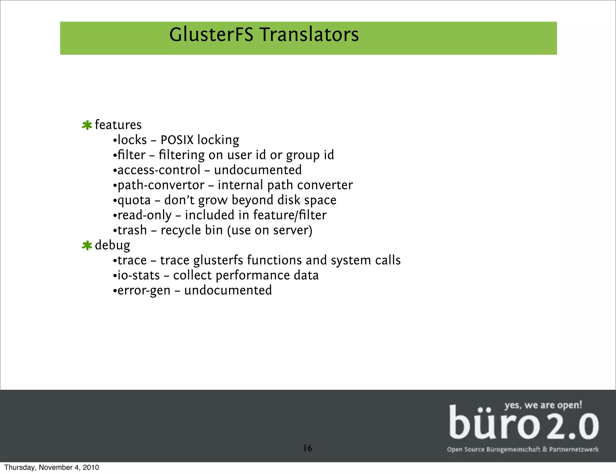 GlusterFS Translators



                        features
                           •locks – POSIX locking
                           •ﬁlter – ﬁltering on user id or group id
                           •access-control – undocumented
                           •path-convertor – internal path converter
                           •quota – don’t grow beyond disk space
                           •read-only – included in feature/ﬁlter
                           •trash – recycle bin (use on server)
                        debug
                           •trace – trace glusterfs functions and system calls
                           •io-stats – collect performance data
                           •error-gen – undocumented




                                                            16
Thursday, November 4, 2010
 