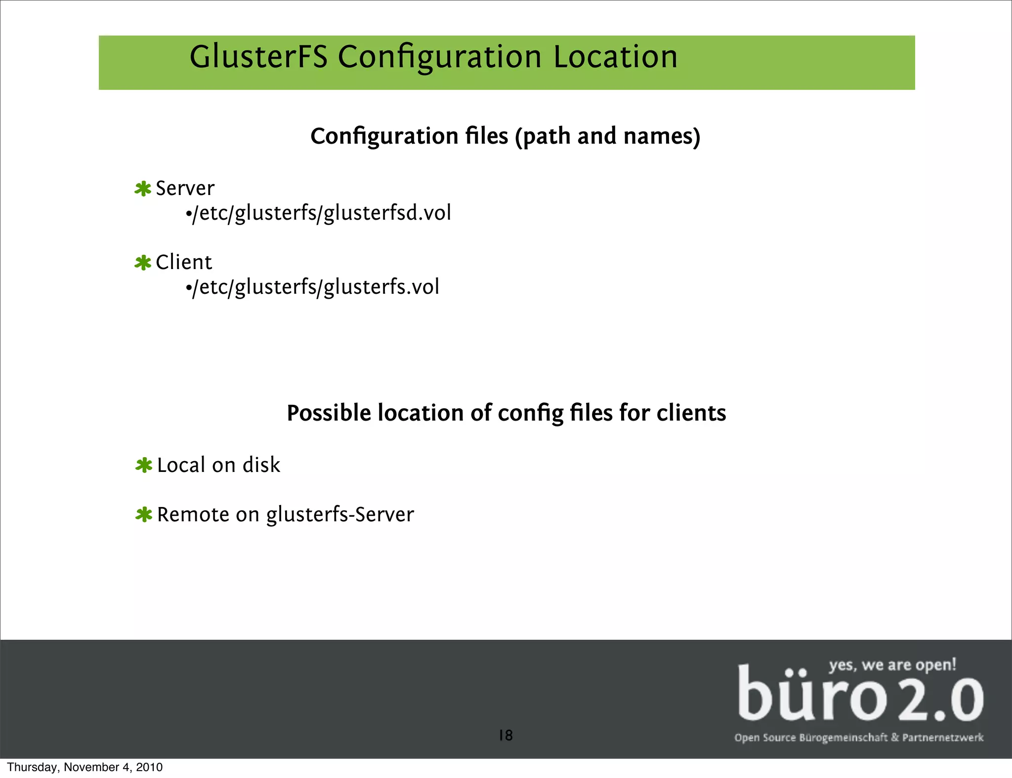 GlusterFS Conﬁguration Location

                                          Conﬁguration ﬁles (path and names)

                        Server
                           •/etc/glusterfs/glusterfsd.vol

                        Client
                           •/etc/glusterfs/glusterfs.vol




                                        Possible location of conﬁg ﬁles for clients

                        Local on disk

                        Remote on glusterfs-Server




                                                            18
Thursday, November 4, 2010
 