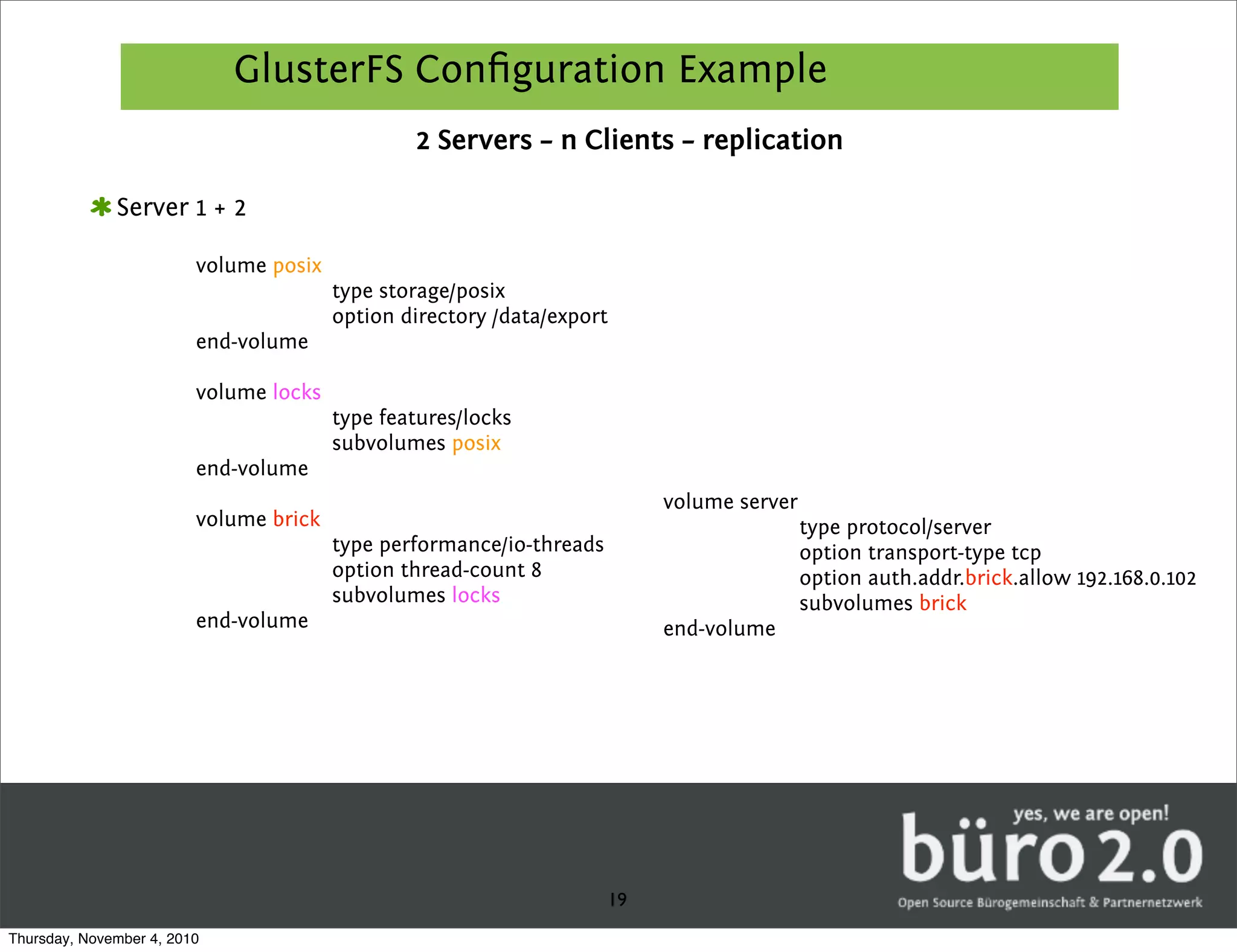 GlusterFS Conﬁguration Example
                                                2 Servers – n Clients – replication

              Server 1 + 2

                         volume posix
                                        type storage/posix
                                        option directory /data/export
                         end-volume

                         volume locks
                                        type features/locks
                                        subvolumes posix
                         end-volume
                                                                           volume server
                         volume brick                                                      type protocol/server
                                        type performance/io-threads                        option transport-type tcp
                                        option thread-count 8                              option auth.addr.brick.allow 192.168.0.102
                                        subvolumes locks                                   subvolumes brick
                         end-volume                                        end-volume




                                                                      19
Thursday, November 4, 2010
 