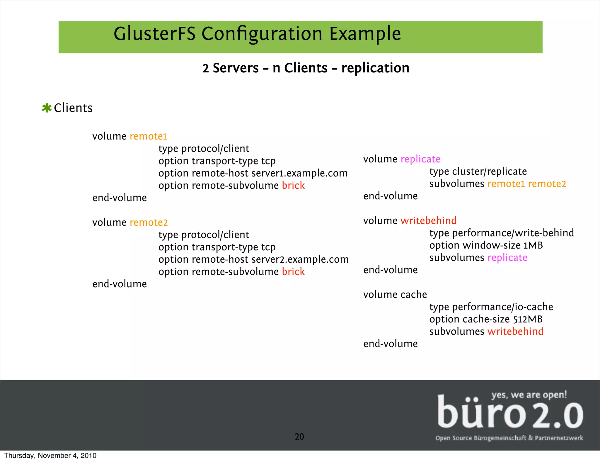 GlusterFS Conﬁguration Example
                                             2 Servers – n Clients – replication

             Clients

                        volume remote1
                                    type protocol/client
                                    option transport-type tcp                volume replicate
                                    option remote-host server1.example.com                 type cluster/replicate
                                    option remote-subvolume brick                          subvolumes remote1 remote2
                        end-volume                                           end-volume

                        volume remote2                                       volume writebehind
                                    type protocol/client                                  type performance/write-behind
                                    option transport-type tcp                             option window-size 1MB
                                    option remote-host server2.example.com                subvolumes replicate
                                    option remote-subvolume brick            end-volume
                        end-volume
                                                                             volume cache
                                                                                            type performance/io-cache
                                                                                            option cache-size 512MB
                                                                                            subvolumes writebehind
                                                                             end-volume




                                                               20
Thursday, November 4, 2010
 