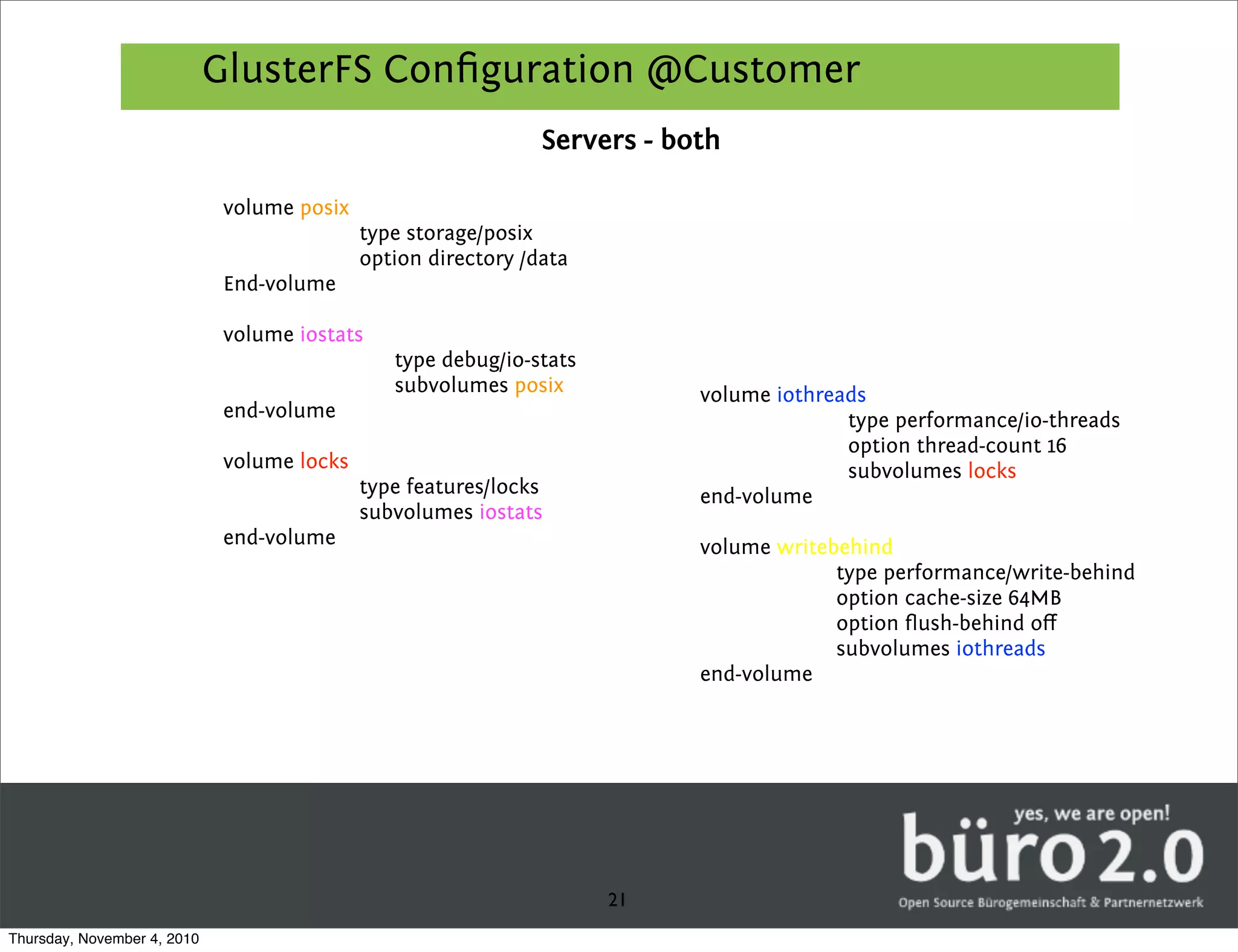 GlusterFS Conﬁguration @Customer
                                                                Servers - both

                              volume posix
                                             type storage/posix
                                             option directory /data
                              End-volume

                              volume iostats
                                                type debug/io-stats
                                                subvolumes posix            volume iothreads
                              end-volume                                                  type performance/io-threads
                                                                                          option thread-count 16
                              volume locks                                                subvolumes locks
                                             type features/locks            end-volume
                                             subvolumes iostats
                              end-volume                                    volume writebehind
                                                                                         type performance/write-behind
                                                                                         option cache-size 64MB
                                                                                         option ﬂush-behind oﬀ
                                                                                         subvolumes iothreads
                                                                            end-volume




                                                                      21
Thursday, November 4, 2010
 