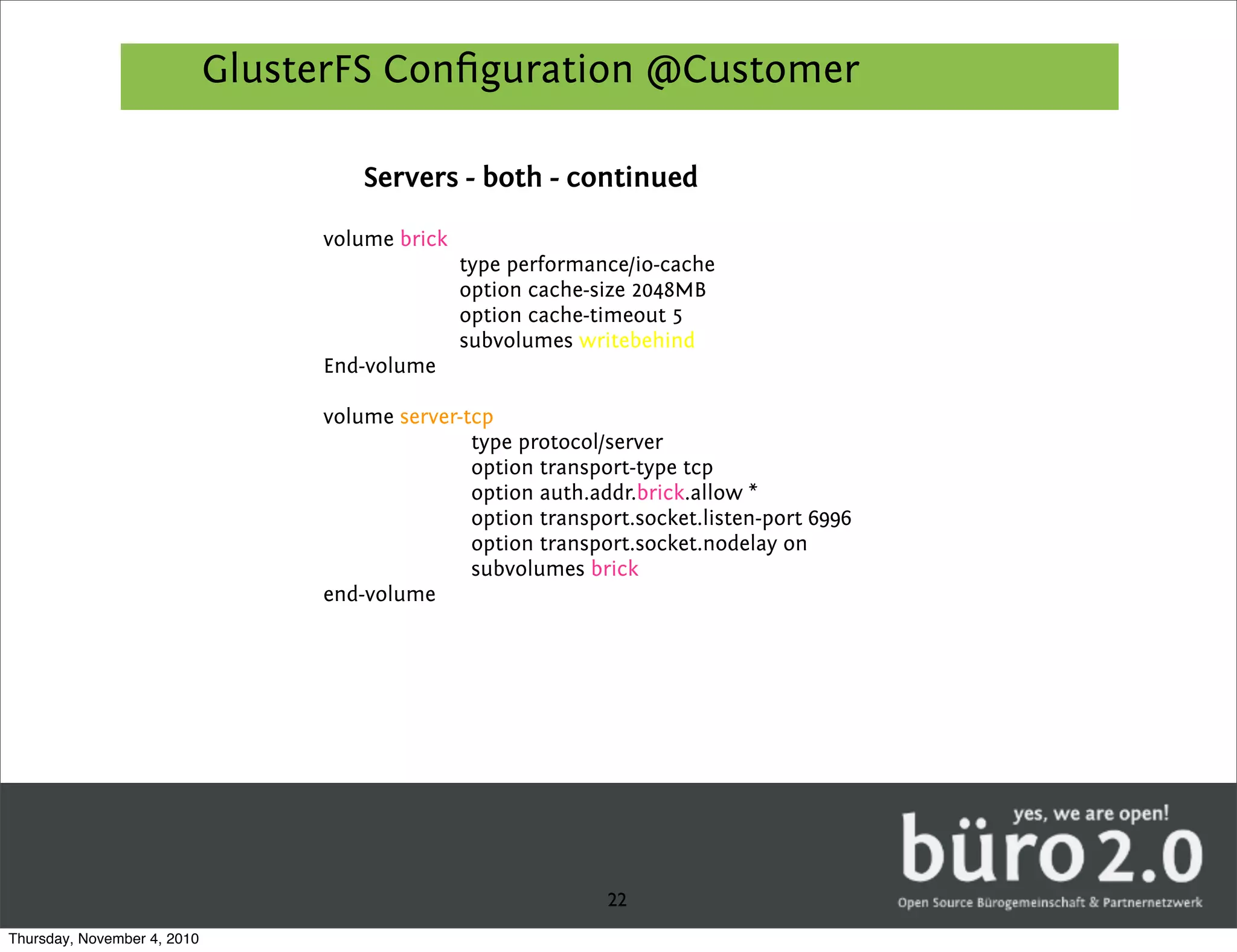 GlusterFS Conﬁguration @Customer

                                      Servers - both - continued

                                  volume brick
                                                 type performance/io-cache
                                                 option cache-size 2048MB
                                                 option cache-timeout 5
                                                 subvolumes writebehind
                                  End-volume

                                  volume server-tcp
                                                 type protocol/server
                                                 option transport-type tcp
                                                 option auth.addr.brick.allow *
                                                 option transport.socket.listen-port 6996
                                                 option transport.socket.nodelay on
                                                 subvolumes brick
                                  end-volume




                                                               22
Thursday, November 4, 2010
 