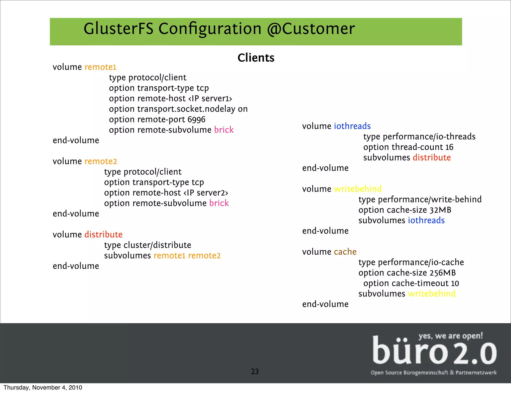 GlusterFS Conﬁguration @Customer
                                                             Clients
                volume remote1
                            type protocol/client
                            option transport-type tcp
                            option remote-host <IP server1>
                            option transport.socket.nodelay on
                            option remote-port 6996
                            option remote-subvolume brick              volume iothreads
                end-volume                                                           type performance/io-threads
                                                                                     option thread-count 16
                volume remote2                                                       subvolumes distribute
                           type protocol/client                        end-volume
                           option transport-type tcp
                           option remote-host <IP server2>             volume writebehind
                           option remote-subvolume brick                            type performance/write-behind
                end-volume                                                          option cache-size 32MB
                                                                                    subvolumes iothreads
                volume distribute                                      end-volume
                             type cluster/distribute
                             subvolumes remote1 remote2                volume cache
                end-volume                                                            type performance/io-cache
                                                                                      option cache-size 256MB
                                                                                       option cache-timeout 10
                                                                                      subvolumes writebehind
                                                                       end-volume




                                                                 23
Thursday, November 4, 2010
 