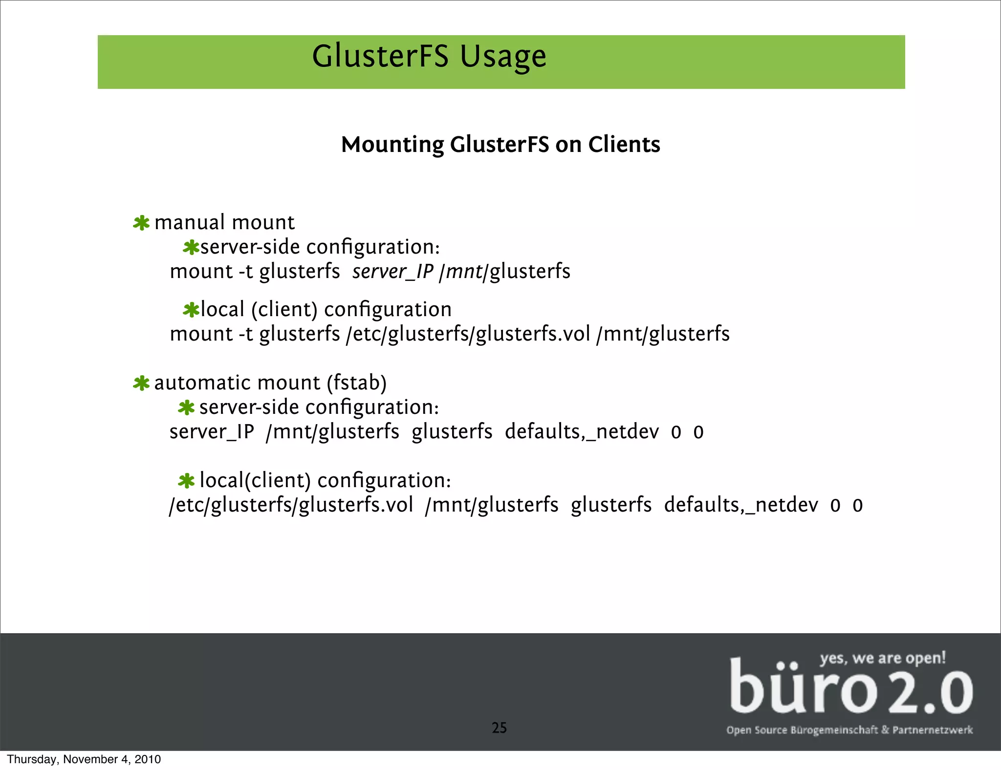 GlusterFS Usage

                                               Mounting GlusterFS on Clients


                        manual mount
                           server-side conﬁguration:
                         mount -t glusterfs server_IP /mnt/glusterfs
                               local (client) conﬁguration
                             mount -t glusterfs /etc/glusterfs/glusterfs.vol /mnt/glusterfs

                        automatic mount (fstab)
                            server-side conﬁguration:
                         server_IP /mnt/glusterfs glusterfs defaults,_netdev 0 0

                                 local(client) conﬁguration:
                             /etc/glusterfs/glusterfs.vol /mnt/glusterfs glusterfs defaults,_netdev 0 0




                                                                25
Thursday, November 4, 2010
 