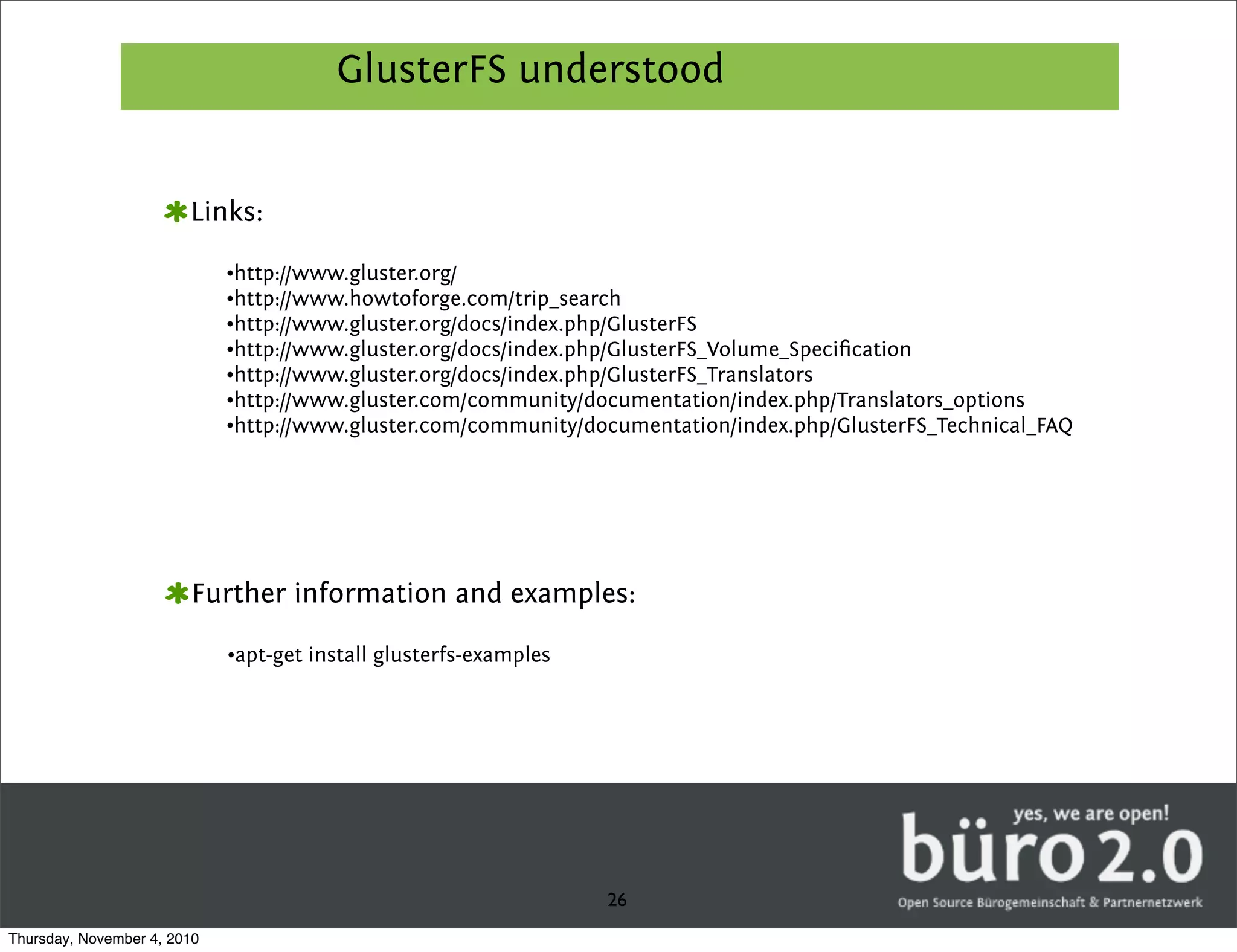 GlusterFS understood


                        Links:

                             •http://www.gluster.org/
                             •http://www.howtoforge.com/trip_search
                             •http://www.gluster.org/docs/index.php/GlusterFS
                             •http://www.gluster.org/docs/index.php/GlusterFS_Volume_Speciﬁcation
                             •http://www.gluster.org/docs/index.php/GlusterFS_Translators
                             •http://www.gluster.com/community/documentation/index.php/Translators_options
                             •http://www.gluster.com/community/documentation/index.php/GlusterFS_Technical_FAQ




                        Further information and examples:

                             •apt-get install glusterfs-examples




                                                                   26
Thursday, November 4, 2010
 