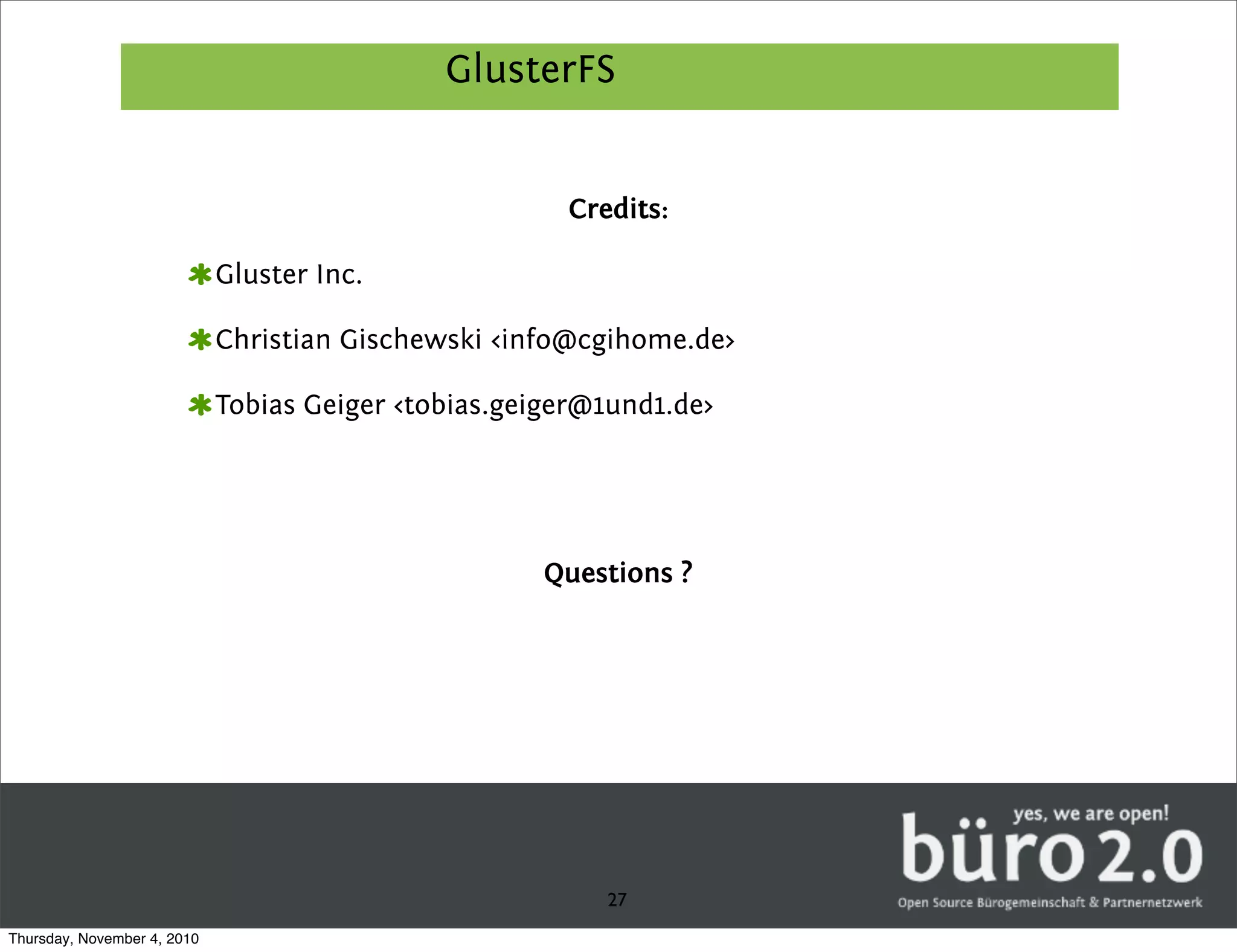 GlusterFS


                                                       Credits:

                             Gluster Inc.

                             Christian Gischewski <info@cgihome.de>

                             Tobias Geiger <tobias.geiger@1und1.de>




                                                      Questions ?




                                                          27
Thursday, November 4, 2010
 