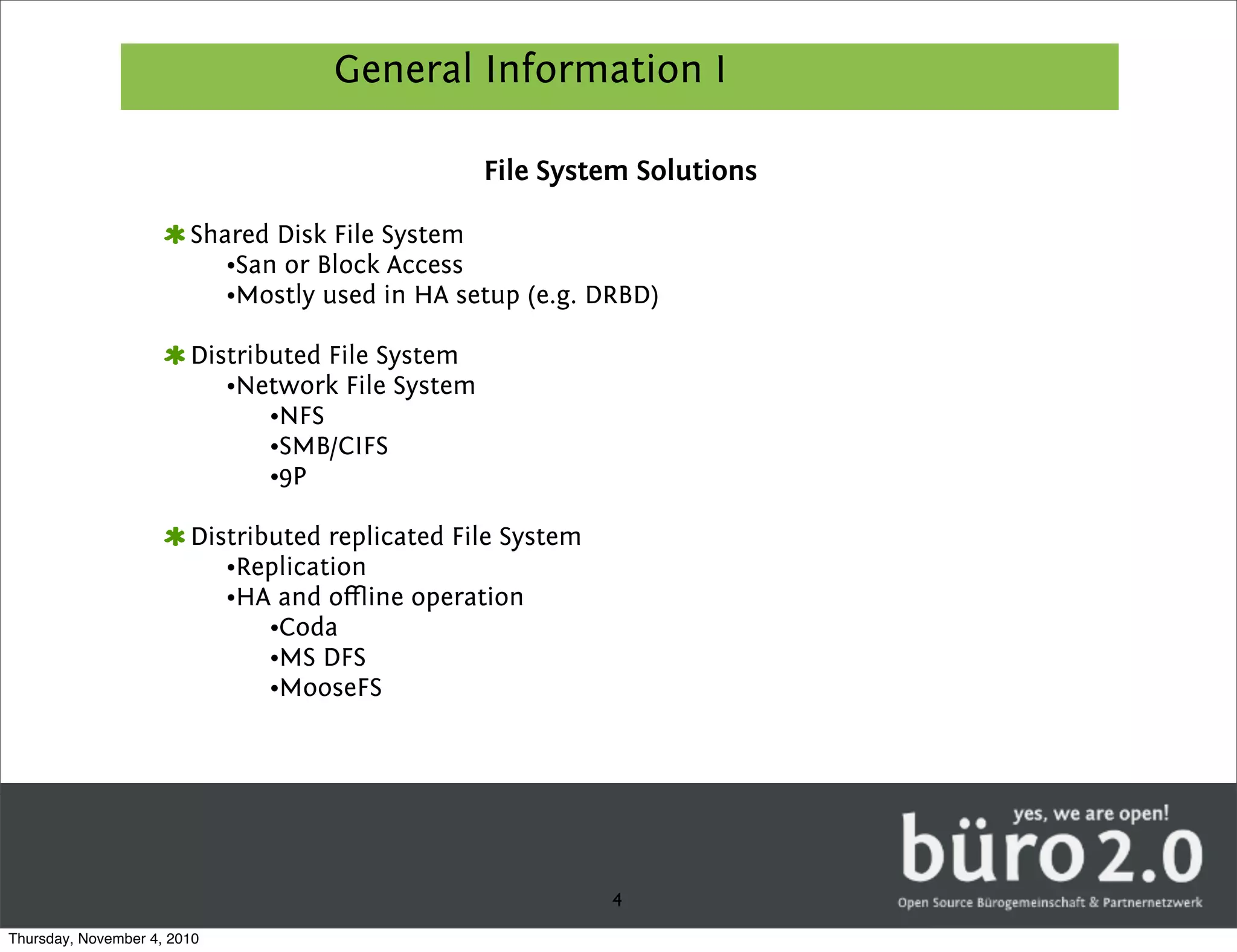 General Information I

                                                  File System Solutions

                        Shared Disk File System
                           •San or Block Access
                           •Mostly used in HA setup (e.g. DRBD)

                        Distributed File System
                           •Network File System
                               •NFS
                               •SMB/CIFS
                               •9P

                        Distributed replicated File System
                           •Replication
                           •HA and oﬄine operation
                               •Coda
                               •MS DFS
                               •MooseFS




                                                             4
Thursday, November 4, 2010
 