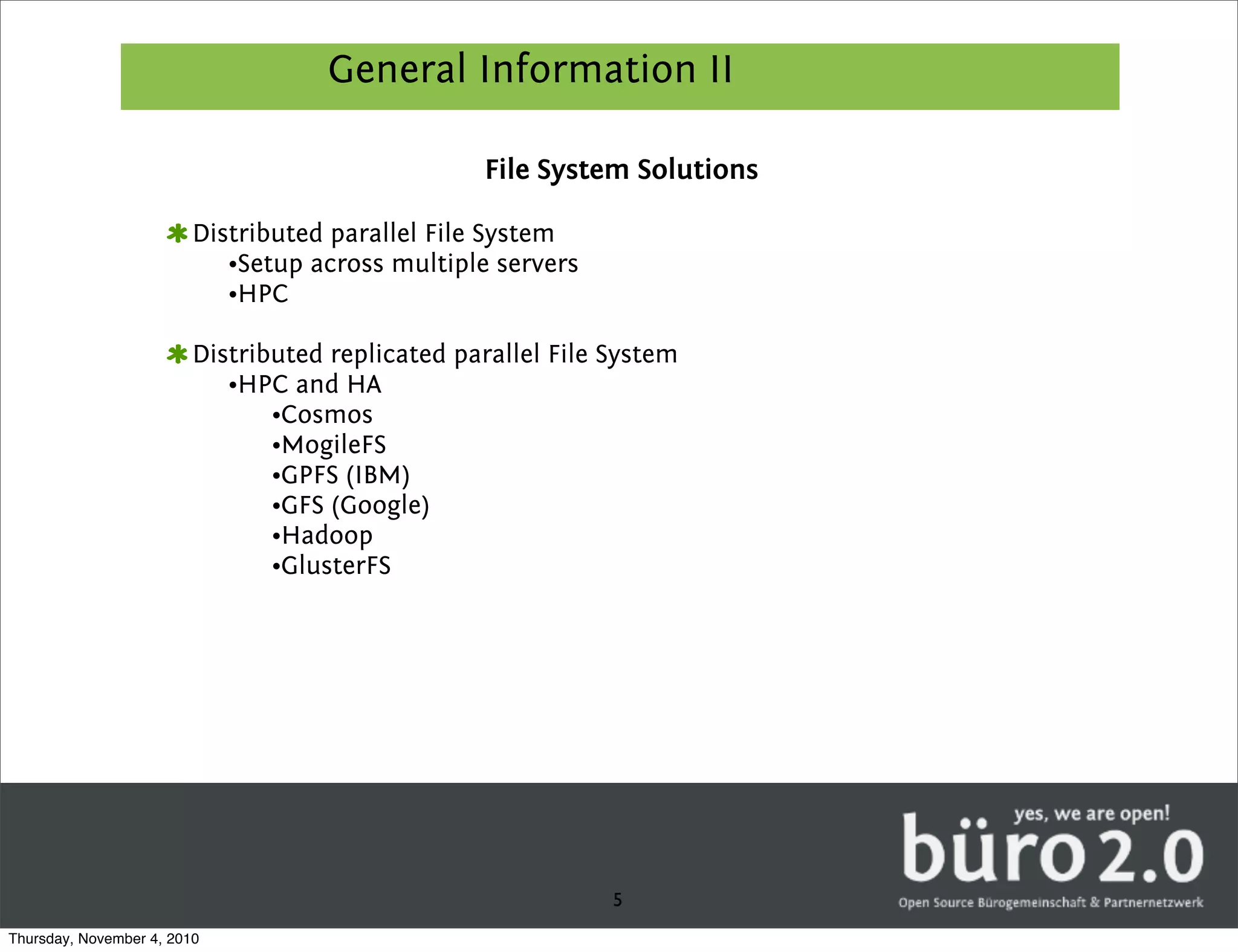 General Information II

                                                  File System Solutions

                         Distributed parallel File System
                            •Setup across multiple servers
                            •HPC

                         Distributed replicated parallel File System
                            •HPC and HA
                                •Cosmos
                                •MogileFS
                                •GPFS (IBM)
                                •GFS (Google)
                                •Hadoop
                                •GlusterFS




                                                              5
Thursday, November 4, 2010
 