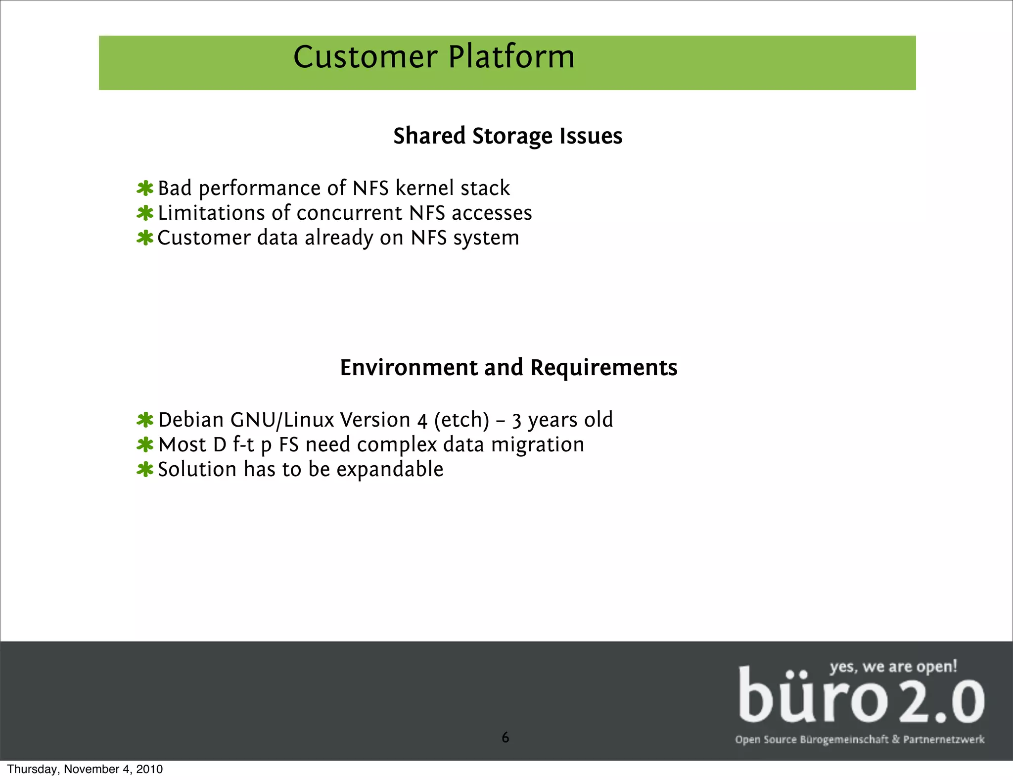 Customer Platform

                                                 Shared Storage Issues

                         Bad performance of NFS kernel stack
                         Limitations of concurrent NFS accesses
                         Customer data already on NFS system




                                           Environment and Requirements

                         Debian GNU/Linux Version 4 (etch) – 3 years old
                         Most D f-t p FS need complex data migration
                         Solution has to be expandable




                                                            6
Thursday, November 4, 2010
 